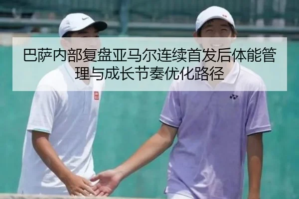 巴萨内部复盘亚马尔连续首发后体能管理与成长节奏优化路径