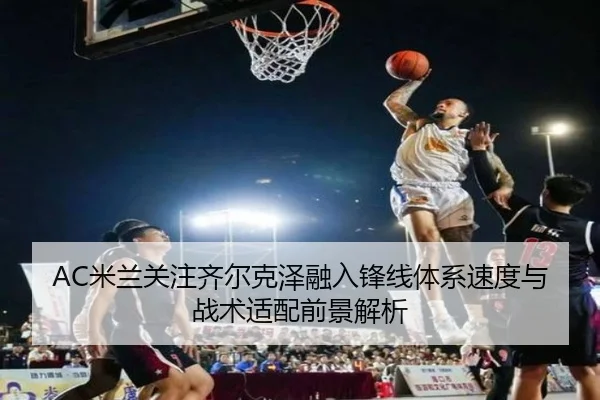 AC米兰关注齐尔克泽融入锋线体系速度与战术适配前景解析 - pg